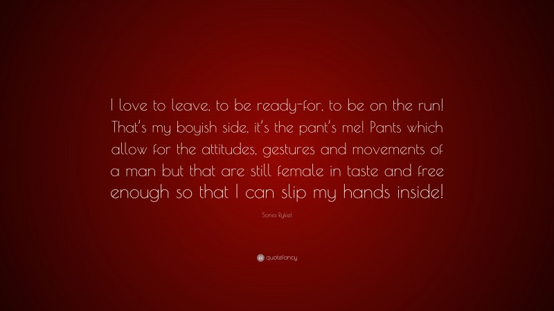 Sonia Rykiel Quote: “I love to leave, to be ready-for, to be on the run! That’s my boyish side, it’s the pant’s me! Pants which allow for the attitudes, gestures and movements of a man but that are still female in taste and free enough so that I can slip my hands inside!”