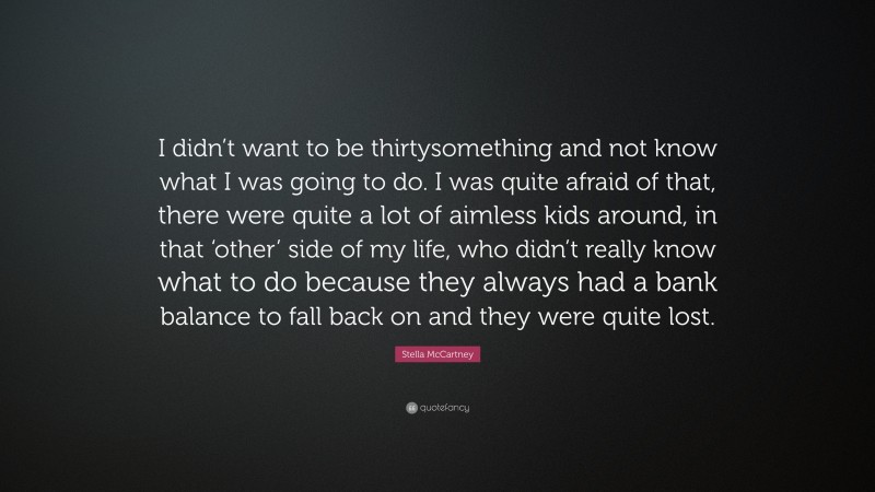Stella McCartney Quote: “I didn’t want to be thirtysomething and not know what I was going to do. I was quite afraid of that, there were quite a lot of aimless kids around, in that ‘other’ side of my life, who didn’t really know what to do because they always had a bank balance to fall back on and they were quite lost.”