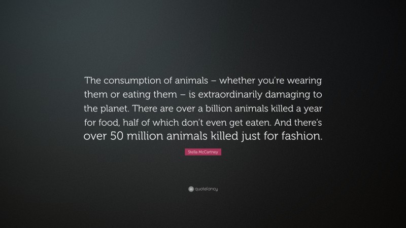 Stella McCartney Quote: “The consumption of animals – whether you’re wearing them or eating them – is extraordinarily damaging to the planet. There are over a billion animals killed a year for food, half of which don’t even get eaten. And there’s over 50 million animals killed just for fashion.”