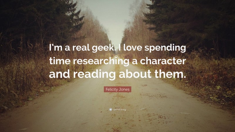 Felicity Jones Quote: “I’m a real geek. I love spending time researching a character and reading about them.”