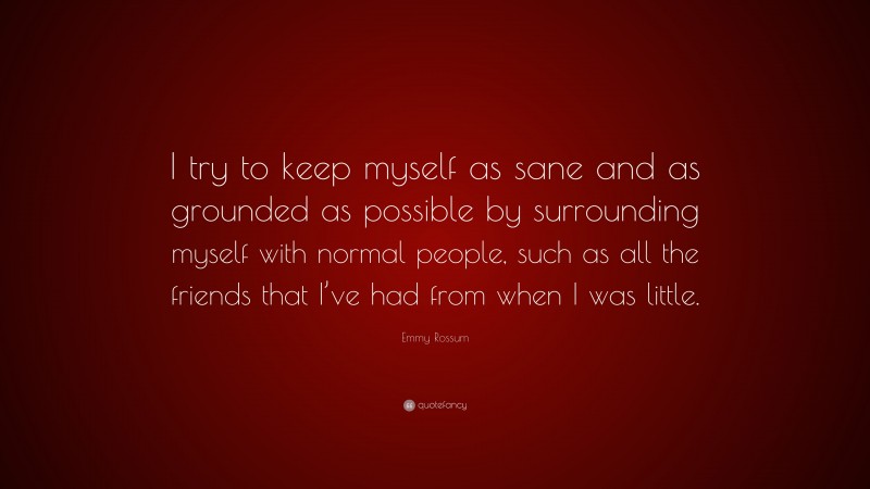 Emmy Rossum Quote: “I try to keep myself as sane and as grounded as possible by surrounding myself with normal people, such as all the friends that I’ve had from when I was little.”