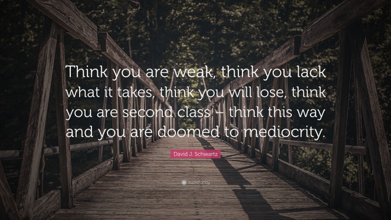 David J. Schwartz Quote: “Think you are weak, think you lack what it takes, think you will lose, think you are second class – think this way and you are doomed to mediocrity.”