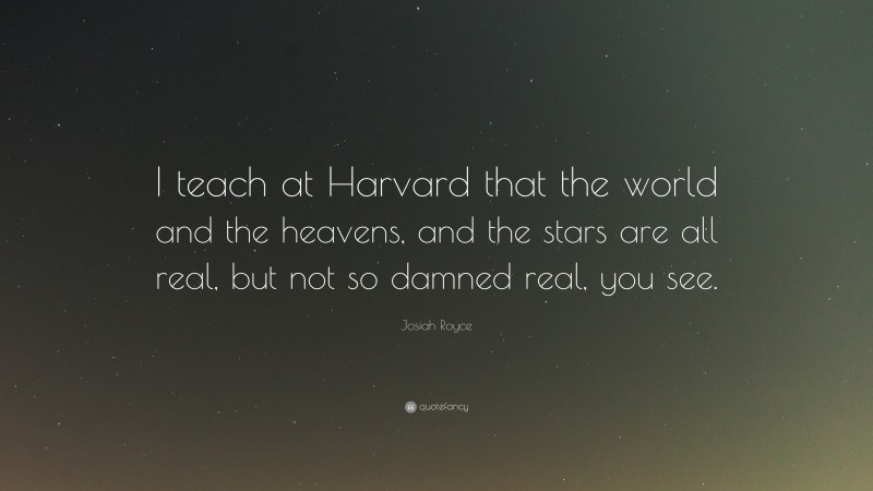 Josiah Royce Quote: “I teach at Harvard that the world and the heavens, and the stars are all real, but not so damned real, you see.”