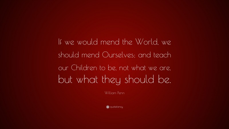 William Penn Quote: “If we would mend the World, we should mend Ourselves; and teach our Children to be, not what we are, but what they should be.”