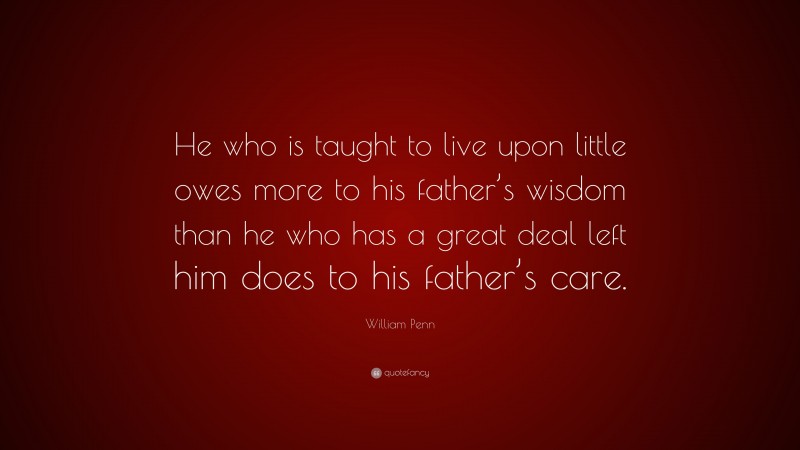 William Penn Quote: “He who is taught to live upon little owes more to his father’s wisdom than he who has a great deal left him does to his father’s care.”