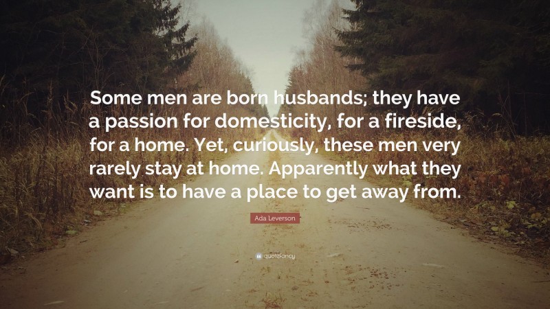 Ada Leverson Quote: “Some men are born husbands; they have a passion for domesticity, for a fireside, for a home. Yet, curiously, these men very rarely stay at home. Apparently what they want is to have a place to get away from.”