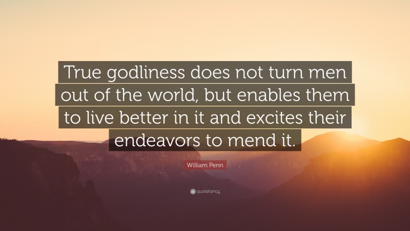 William Penn Quote: “True godliness does not turn men out of the world, but enables them to live better in it and excites their endeavors to mend it.”