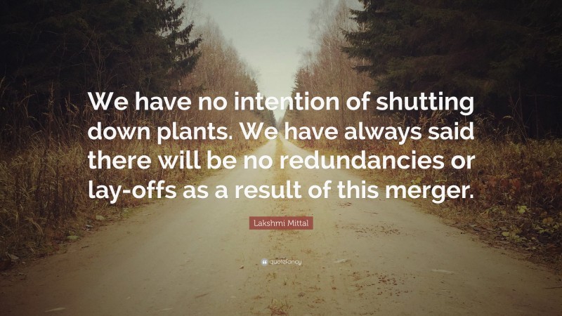 Lakshmi Mittal Quote: “We have no intention of shutting down plants. We have always said there will be no redundancies or lay-offs as a result of this merger.”