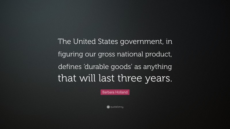 Barbara Holland Quote: “The United States government, in figuring our gross national product, defines ‘durable goods’ as anything that will last three years.”