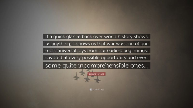 Barbara Holland Quote: “If a quick glance back over world history shows us anything, it shows us that war was one of our most universal joys from our earliest beginnings, savored at every possible opportunity and even some quite incomprehensible ones...”