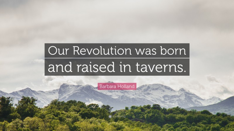 Barbara Holland Quote: “Our Revolution was born and raised in taverns.”