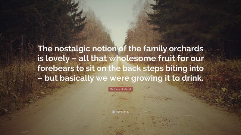 Barbara Holland Quote: “The nostalgic notion of the family orchards is lovely – all that wholesome fruit for our forebears to sit on the back steps biting into – but basically we were growing it to drink.”