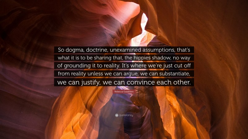 Rebecca Goldstein Quote: “So dogma, doctrine, unexamined assumptions, that’s what it is to be sharing that, the hippies shadow, no way of grounding it to reality. It’s where we’re just cut off from reality unless we can argue, we can substantiate, we can justify, we can convince each other.”