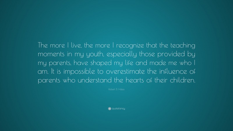 Robert D. Hales Quote: “The more I live, the more I recognize that the teaching moments in my youth, especially those provided by my parents, have shaped my life and made me who I am. It is impossible to overestimate the influence of parents who understand the hearts of their children.”