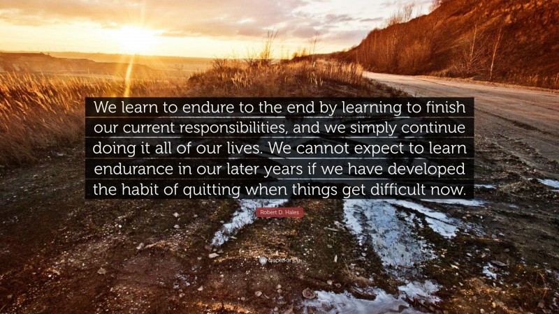 Robert D. Hales Quote: “We learn to endure to the end by learning to finish our current responsibilities, and we simply continue doing it all of our lives. We cannot expect to learn endurance in our later years if we have developed the habit of quitting when things get difficult now.”