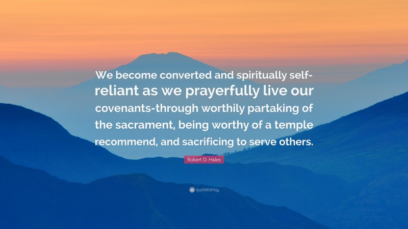 Robert D. Hales Quote: “We become converted and spiritually self-reliant as we prayerfully live our covenants-through worthily partaking of the sacrament, being worthy of a temple recommend, and sacrificing to serve others.”