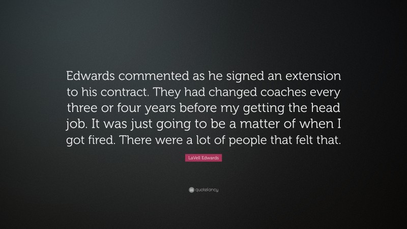LaVell Edwards Quote: “Edwards commented as he signed an extension to his contract. They had changed coaches every three or four years before my getting the head job. It was just going to be a matter of when I got fired. There were a lot of people that felt that.”