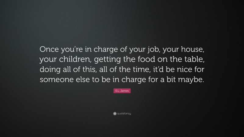 E.L. James Quote: “Once you’re in charge of your job, your house, your children, getting the food on the table, doing all of this, all of the time, it’d be nice for someone else to be in charge for a bit maybe.”