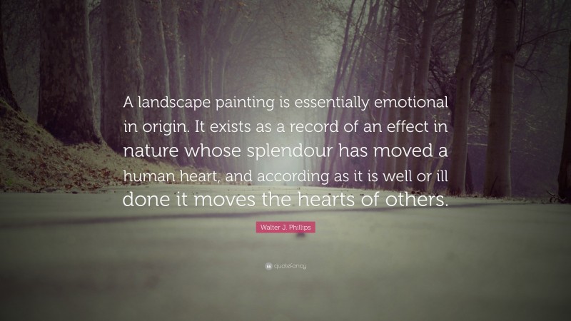 Walter J. Phillips Quote: “A landscape painting is essentially emotional in origin. It exists as a record of an effect in nature whose splendour has moved a human heart, and according as it is well or ill done it moves the hearts of others.”