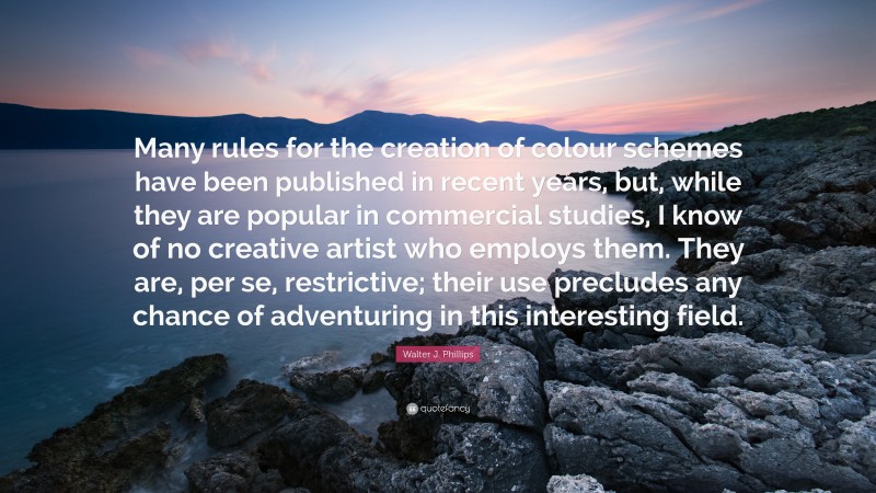 Walter J. Phillips Quote: “Many rules for the creation of colour schemes have been published in recent years, but, while they are popular in commercial studies, I know of no creative artist who employs them. They are, per se, restrictive; their use precludes any chance of adventuring in this interesting field.”