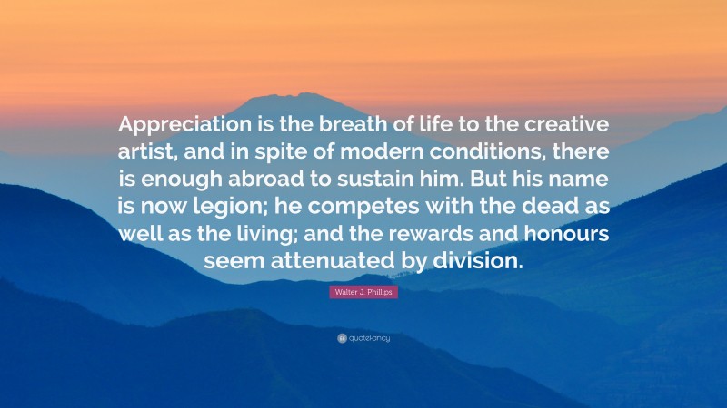 Walter J. Phillips Quote: “Appreciation is the breath of life to the creative artist, and in spite of modern conditions, there is enough abroad to sustain him. But his name is now legion; he competes with the dead as well as the living; and the rewards and honours seem attenuated by division.”