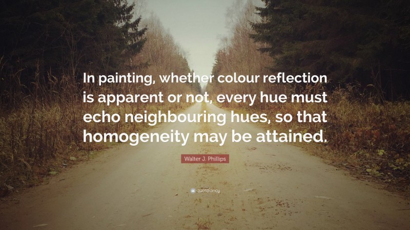 Walter J. Phillips Quote: “In painting, whether colour reflection is apparent or not, every hue must echo neighbouring hues, so that homogeneity may be attained.”