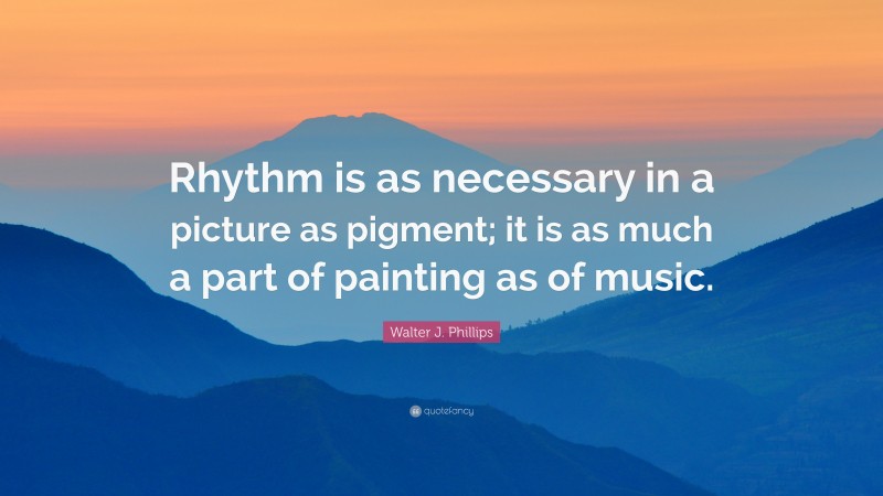 Walter J. Phillips Quote: “Rhythm is as necessary in a picture as pigment; it is as much a part of painting as of music.”