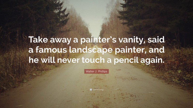 Walter J. Phillips Quote: “Take away a painter’s vanity, said a famous landscape painter, and he will never touch a pencil again.”