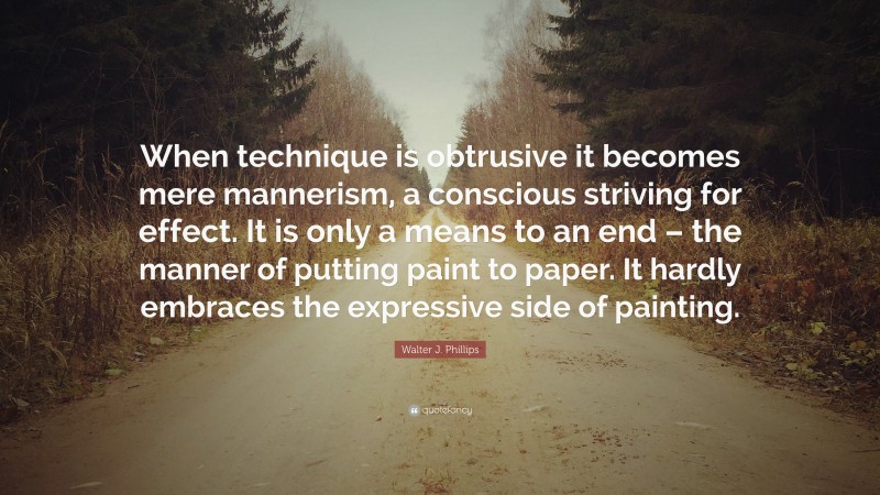 Walter J. Phillips Quote: “When technique is obtrusive it becomes mere mannerism, a conscious striving for effect. It is only a means to an end – the manner of putting paint to paper. It hardly embraces the expressive side of painting.”