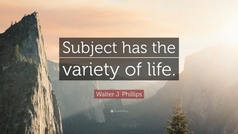 Walter J. Phillips Quote: “Subject has the variety of life.”