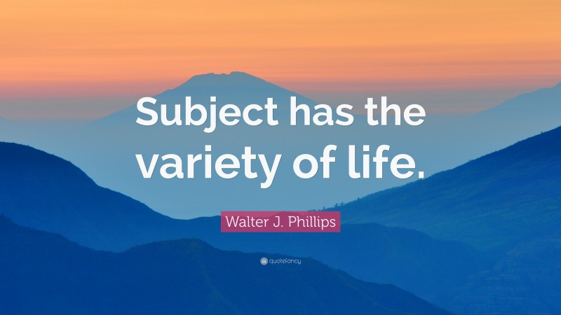 Walter J. Phillips Quote: “Subject has the variety of life.”