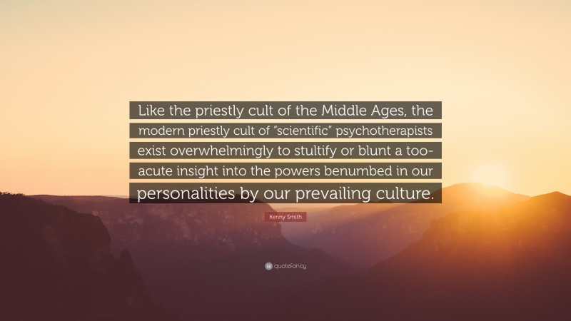 Kenny Smith Quote: “Like the priestly cult of the Middle Ages, the modern priestly cult of “scientific” psychotherapists exist overwhelmingly to stultify or blunt a too-acute insight into the powers benumbed in our personalities by our prevailing culture.”