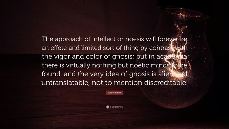 Kenny Smith Quote: “The approach of intellect or noesis will forever be an effete and limited sort of thing by contrast with the vigor and color of gnosis; but in academia there is virtually nothing but noetic minds to be found, and the very idea of gnosis is alien and untranslatable, not to mention discreditable.”