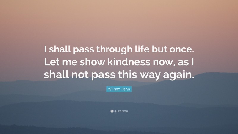 William Penn Quote: “I shall pass through life but once. Let me show kindness now, as I shall not pass this way again.”