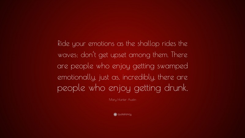 Mary Hunter Austin Quote: “Ride your emotions as the shallop rides the waves; don’t get upset among them. There are people who enjoy getting swamped emotionally, just as, incredibly, there are people who enjoy getting drunk.”