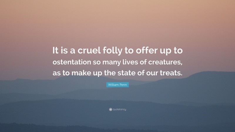 William Penn Quote: “It is a cruel folly to offer up to ostentation so many lives of creatures, as to make up the state of our treats.”