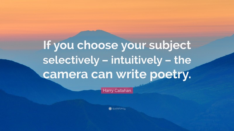 Harry Callahan Quote: “If you choose your subject selectively – intuitively – the camera can write poetry.”
