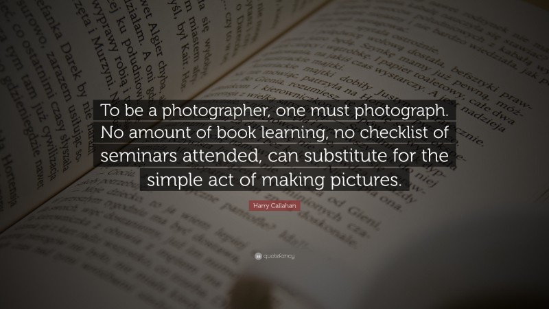 Harry Callahan Quote: “To be a photographer, one must photograph. No amount of book learning, no checklist of seminars attended, can substitute for the simple act of making pictures.”