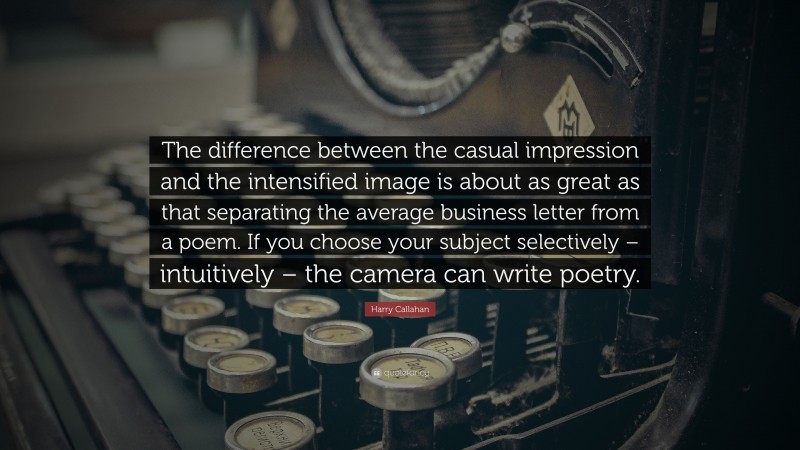 Harry Callahan Quote: “The difference between the casual impression and the intensified image is about as great as that separating the average business letter from a poem. If you choose your subject selectively – intuitively – the camera can write poetry.”