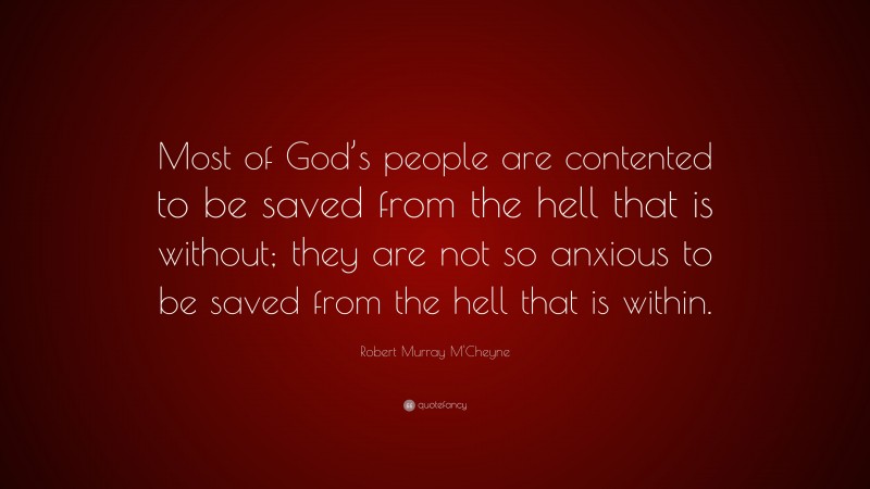 Robert Murray M'Cheyne Quote: “Most of God’s people are contented to be saved from the hell that is without; they are not so anxious to be saved from the hell that is within.”