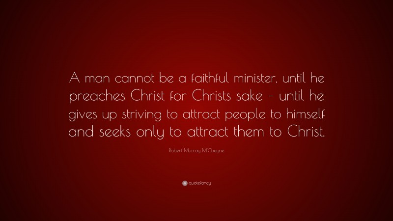 Robert Murray M'Cheyne Quote: “A man cannot be a faithful minister, until he preaches Christ for Christs sake – until he gives up striving to attract people to himself and seeks only to attract them to Christ.”