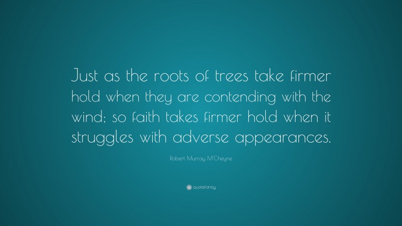 Robert Murray M'Cheyne Quote: “Just as the roots of trees take firmer hold when they are contending with the wind; so faith takes firmer hold when it struggles with adverse appearances.”