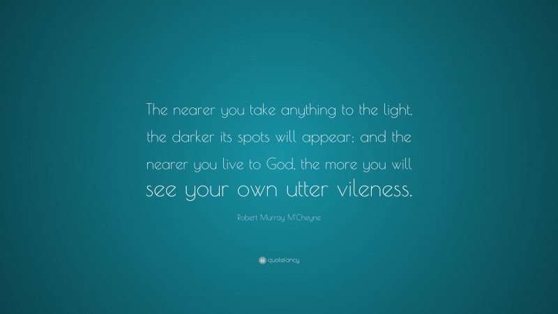Robert Murray M'Cheyne Quote: “The nearer you take anything to the light, the darker its spots will appear; and the nearer you live to God, the more you will see your own utter vileness.”