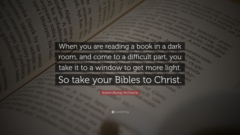 Robert Murray M'Cheyne Quote: “When you are reading a book in a dark room, and come to a difficult part, you take it to a window to get more light. So take your Bibles to Christ.”