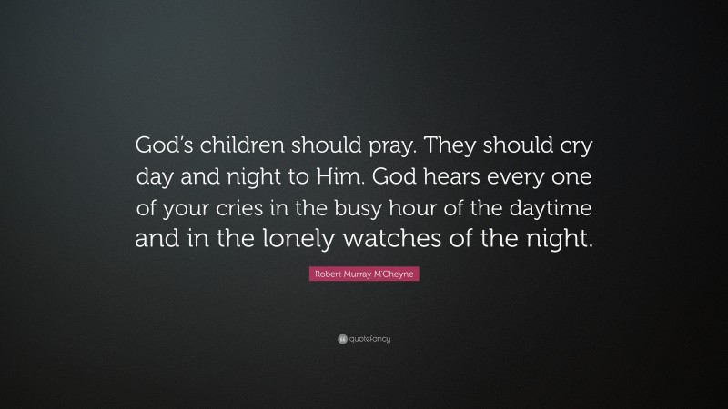 Robert Murray M'Cheyne Quote: “God’s children should pray. They should cry day and night to Him. God hears every one of your cries in the busy hour of the daytime and in the lonely watches of the night.”