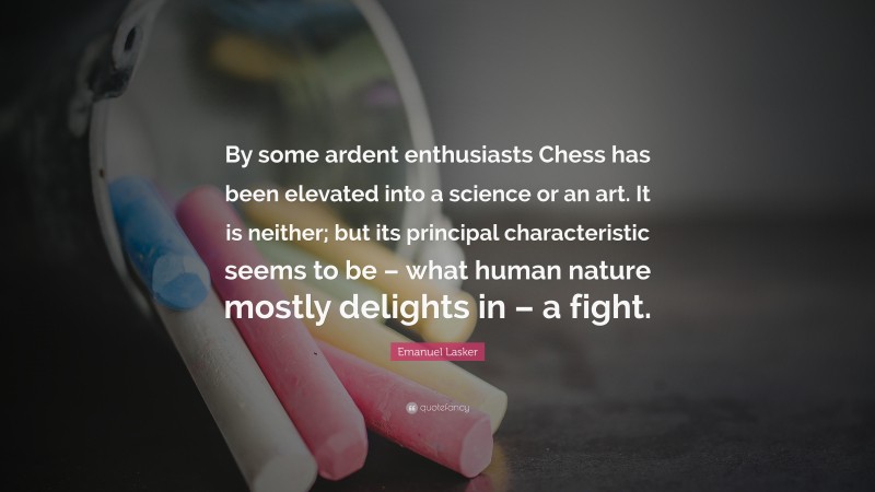 Emanuel Lasker Quote: “By some ardent enthusiasts Chess has been elevated into a science or an art. It is neither; but its principal characteristic seems to be – what human nature mostly delights in – a fight.”