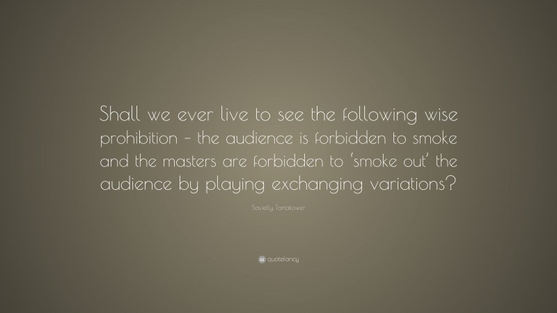 Savielly Tartakower Quote: “Shall we ever live to see the following wise prohibition – the audience is forbidden to smoke and the masters are forbidden to ‘smoke out’ the audience by playing exchanging variations?”