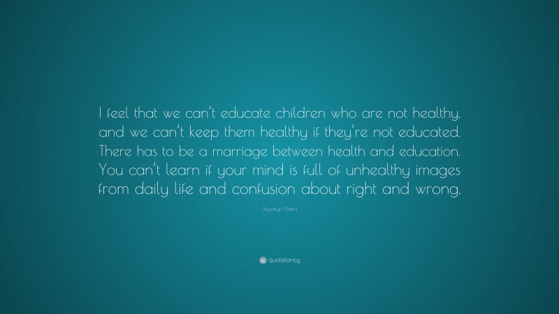 Joycelyn Elders Quote: “I feel that we can’t educate children who are not healthy, and we can’t keep them healthy if they’re not educated. There has to be a marriage between health and education. You can’t learn if your mind is full of unhealthy images from daily life and confusion about right and wrong.”