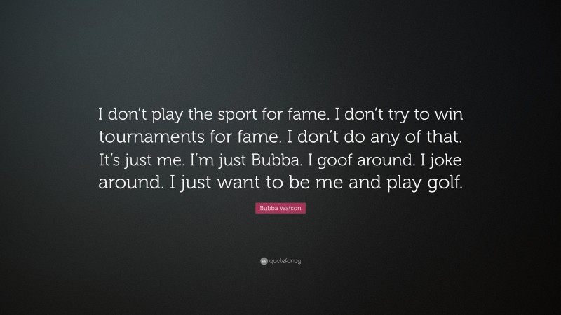 Bubba Watson Quote: “I don’t play the sport for fame. I don’t try to win tournaments for fame. I don’t do any of that. It’s just me. I’m just Bubba. I goof around. I joke around. I just want to be me and play golf.”