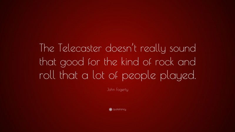 John Fogerty Quote: “The Telecaster doesn’t really sound that good for the kind of rock and roll that a lot of people played.”